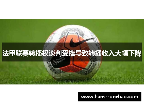 法甲联赛转播权谈判受挫导致转播收入大幅下降