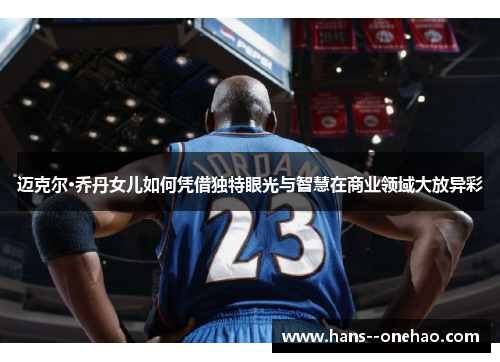 迈克尔·乔丹女儿如何凭借独特眼光与智慧在商业领域大放异彩