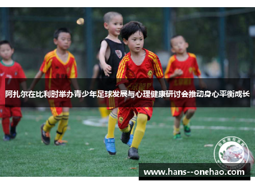 阿扎尔在比利时举办青少年足球发展与心理健康研讨会推动身心平衡成长