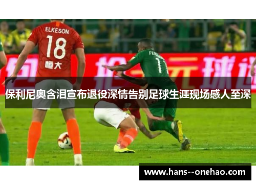 保利尼奥含泪宣布退役深情告别足球生涯现场感人至深 保利尼奥含泪宣布退役深情告别足球生涯现场感人至深